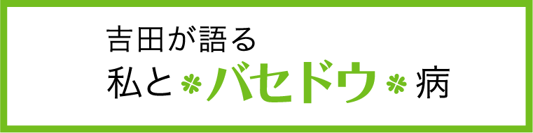 吉田が語る「私とバセドウ病」