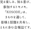 見る楽しみ、知る喜び、参加するトキメキ。「KOSODE」は、きものを通して、皆様と話題を共有し、ともに歩む会報誌です。